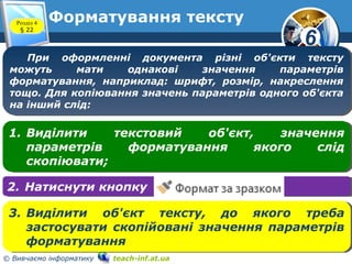 6
© Вивчаємо інформатику teach-inf.at.ua
Форматування текстуРозділ 4
§ 22
При оформленні документа різні об'єкти тексту
можуть мати однакові значення параметрів
форматування, наприклад: шрифт, розмір, накреслення
тощо. Для копіювання значень параметрів одного об'єкта
на інший слід:
При оформленні документа різні об'єкти тексту
можуть мати однакові значення параметрів
форматування, наприклад: шрифт, розмір, накреслення
тощо. Для копіювання значень параметрів одного об'єкта
на інший слід:
1. Виділити текстовий об'єкт, значення
параметрів форматування якого слід
скопіювати;
1. Виділити текстовий об'єкт, значення
параметрів форматування якого слід
скопіювати;
2. Натиснути кнопку2. Натиснути кнопку
3. Виділити об'єкт тексту, до якого треба
застосувати скопійовані значення параметрів
форматування
3. Виділити об'єкт тексту, до якого треба
застосувати скопійовані значення параметрів
форматування
 