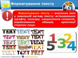 6
© Вивчаємо інформатику teach-inf.at.ua
Форматування текстуРозділ 4
§ 22
Форматування тексту — внесення змін
у зовнішній вигляд тексту: встановлення
шрифту, кольору, накреслення символів,
вирівнювання абзаців, орієнтації
сторінок тощо.
Форматування тексту — внесення змін
у зовнішній вигляд тексту: встановлення
шрифту, кольору, накреслення символів,
вирівнювання абзаців, орієнтації
сторінок тощо.
 