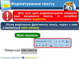 6
© Вивчаємо інформатику teach-inf.at.ua
Форматування текстуРозділ 4
§ 22
Після виділення фрагменту тексу, поруч з ним
з’являється міні-панель
Після виділення фрагменту тексу, поруч з ним
з’являється міні-панель
Міні-панельМіні-панель
Для того щоб відформатувати символи
вже введеного тексту, їх потрібно
попередньо виділити.
Для того щоб відформатувати символи
вже введеного тексту, їх потрібно
попередньо виділити.
 