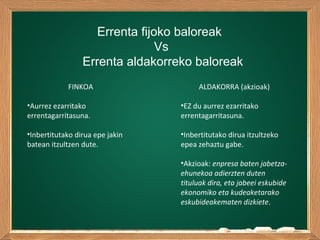 Errenta fijoko baloreak
Vs
Errenta aldakorreko baloreak
FINKOA
•Aurrez ezarritako
errentagarritasuna.
•Inbertitutako dirua epe jakin
batean itzultzen dute.
ALDAKORRA (akzioak)
•EZ du aurrez ezarritako
errentagarritasuna.
•Inbertitutako dirua itzultzeko
epea zehaztu gabe.
•Akzioak: enpresa baten jabetza-
ehunekoa adierzten duten
tituluak dira, eta jabeei eskubide
ekonomiko eta kudeaketarako
eskubideakematen dizkiete.
 