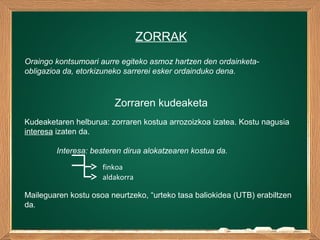 ZORRAK
Oraingo kontsumoari aurre egiteko asmoz hartzen den ordainketa-
obligazioa da, etorkizuneko sarrerei esker ordainduko dena.
Zorraren kudeaketa
Kudeaketaren helburua: zorraren kostua arrozoizkoa izatea. Kostu nagusia
interesa izaten da.
Interesa: besteren dirua alokatzearen kostua da.
finkoa
aldakorra
Maileguaren kostu osoa neurtzeko, “urteko tasa baliokidea (UTB) erabiltzen
da.
 