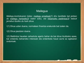 Mailegua
Mailegu-kontratuaren bidez, mailegu emaileak(1) diru kantitate bat jartzen
du mailegu hartzaile(2) baten esku, eta hitzartutko baldintza(3) batzuk
jarraituz itzuliko du hark dirua.
•(1) Dirua uzten duena, normalean finantza erakunde bat izaten da.
•(2) Dirua jasotzen duena.
•(3) Baldintza hauetan zehaztuta agertu behar da bai dirua itzultzeko epea,
bai ordaindu beharreko interesak eta ordainketa hauei aurre ez egitearen
ondorioak.
 