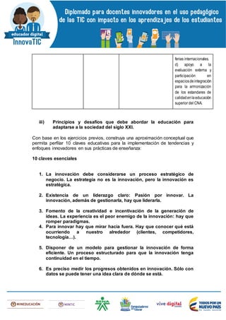 ferias internacionales. 
d) apoyo a la
evaluación externa y
participación en
espaciosdeintegración
para la armonización
de los estandares de
calidadenlaeducación
superior del CNA.
iii) Principios y desafíos que debe abordar la educación para
adaptarse a la sociedad del siglo XXI.
Con base en los ejercicios previos, construya una aproximación conceptual que
permita perfilar 10 claves educativas para la implementación de tendencias y
enfoques innovadores en sus prácticas de enseñanza:
10 claves esenciales
1. La innovación debe considerarse un proceso estratégico de
negocio. La estrategia no es la innovación, pero la innovación es
estratégica.
2. Existencia de un liderazgo claro: Pasión por innovar. La
innovación, además de gestionarla, hay que liderarla.
3. Fomento de la creatividad e incentivación de la generación de
ideas. La experiencia es el peor enemigo de la innovación: hay que
romper paradigmas.
4. Para innovar hay que mirar hacia fuera. Hay que conocer qué está
ocurriendo a nuestro alrededor (clientes, competidores,
tecnología…).
5. Disponer de un modelo para gestionar la innovación de forma
eficiente. Un proceso estructurado para que la innovación tenga
continuidad en el tiempo.
6. Es preciso medir los progresos obtenidos en innovación. Sólo con
datos se puede tener una idea clara de dónde se está.
 