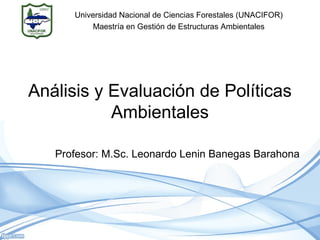 Análisis y Evaluación de Políticas
Ambientales
Profesor: M.Sc. Leonardo Lenin Banegas Barahona
Universidad Nacional de Ciencias Forestales (UNACIFOR)
Maestría en Gestión de Estructuras Ambientales
 