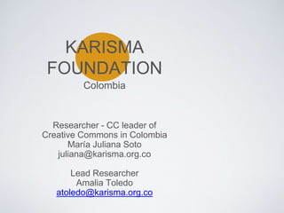 KARISMA
FOUNDATION
Researcher - CC leader of
Creative Commons in Colombia
María Juliana Soto
juliana@karisma.org.co
Lead Researcher
Amalia Toledo
atoledo@karisma.org.co
Colombia
 