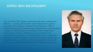 БЕЙКО ІВАН ВАСИЛЬОВИЧ
(нар. 11 квітня 1937, Брідок, Заставнівський район Чернівецька
область) — український учений у галузі інформатики. Доктор
технічних наук, професор. Академік АН ВШ України з 2002 р.
Створив наукову школу оптимального моделювання, прогнозування
і керування. Вперше розв'язав проблему повної керованості
неавтономних систем і побудував числові алгоритми для
екстремального керування в диференційних іграх та ієрархічно-
керованих системах. Керував спільними українсько-німецькими
дослідженнями у розробках новітніх інформаційних технологій,
читав лекції в університетах Німеччини, Канади, Бельгії, Австрії.
 
