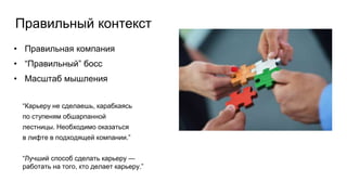 Правильный контекст
• Правильная компания
• “Правильный” босс
• Масштаб мышления
“Карьеру не сделаешь, карабкаясь
по ступеням обшарпанной
лестницы. Необходимо оказаться
в лифте в подходящей компании.”
“Лучший способ сделать карьеру —
работать на того, кто делает карьеру.”
 