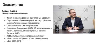 Знакомство
Антон Зотов
Delivery Center Head GlobalLogic
● Фанат программирования с детства (Zx Spectrum)
● Образование - Военно-морской институт (Ядерная
энергия/Автоматизация производств)
● Опыт: начинал с С++ программиста
● Индустрии: Энергетика (АЭС), 3D моделирование и
печать, Логистика, Инвестиционный банкинг,
Телеком, NGO
● Хобби: путешествия, экстремальный спорт
● 16 лет опыта в IT (из них 10 лет - менеджмент)
● MBA, CSM, CPO
 