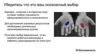Карьера - сложная и интересная игра,
которая требует решимости,
сфокусированности и осознанности
Для достижения значимых результатов
необходимы длительные
целенаправленные усилия
Если ваш выбор взвешенный, то вы
сможете добиться максимума и
избежать разочарований на этом пути
Убедитесь что это ваш осознанный выбор
О-Осознанность
 