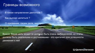 Границы возможного
В каком направлении двигаться ?
Как высоко целиться ?
О призвание, своем деле, миссии,....
Важно: Ваша цель может (и должна) быть очень амбициозной, но этапы
должны быть реальными и достижимыми - это критично для успешности
движения к ней
Ц-Целеполагание
 