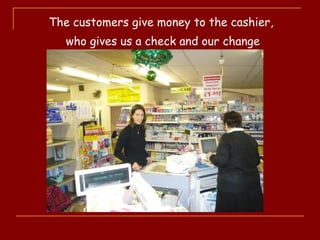 The customers give money to the cashier,
who gives us a check and our change
 