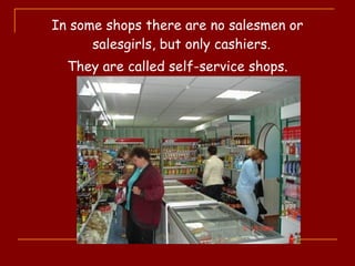 In some shops there are no salesmen or
salesgirls, but only cashiers.
They are called self-service shops.
 