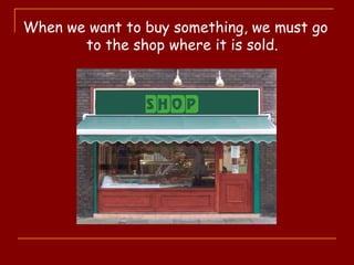 When we want to buy something, we must go
to the shop where it is sold.
 