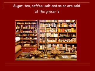 Sugar, tea, coffee, salt and so on are sold
at the grocer's
 