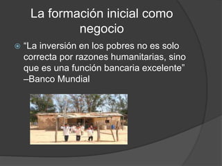 La formación inicial como
negocio
 “La inversión en los pobres no es solo
correcta por razones humanitarias, sino
que es una función bancaria excelente”
–Banco Mundial
 