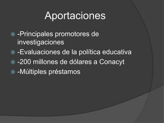 Aportaciones
 -Principales promotores de
investigaciones
 -Evaluaciones de la política educativa
 -200 millones de dólares a Conacyt
 -Múltiples préstamos
 