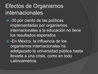 Efectos de Organismos
internacionales
 -30 por ciento de las políticas
implementadas por organismos
internacionales a la educación no tiene
los resultados esperados
 -En México, la influencia de los
organismos internacionales ha
adelgazado la universidad pública hasta
llevarla a una crisis, como en todo
Latinoamérica.
 
