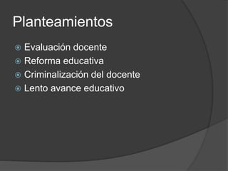 Planteamientos
 Evaluación docente
 Reforma educativa
 Criminalización del docente
 Lento avance educativo
 