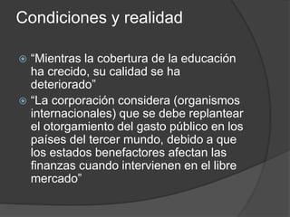 Condiciones y realidad
 “Mientras la cobertura de la educación
ha crecido, su calidad se ha
deteriorado”
 “La corporación considera (organismos
internacionales) que se debe replantear
el otorgamiento del gasto público en los
países del tercer mundo, debido a que
los estados benefactores afectan las
finanzas cuando intervienen en el libre
mercado”
 