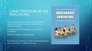 CARACTERÍSTICAS DE LOS
INDICADORES
Son procedimiento que proporcionan información
relevante acerca de un aspecto significativo de la
situacion educativa.
La mayoría de estos indicadores son de carácter
cuantitativo
Facilitan el análisis de la educación
Su contribución consiste en ofrecer elementos de juicio
para comprender la realidad educativa
 