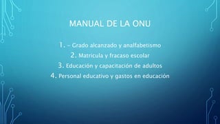 MANUAL DE LA ONU
1. - Grado alcanzado y analfabetismo
2. Matricula y fracaso escolar
3. Educación y capacitación de adultos
4. Personal educativo y gastos en educación
 