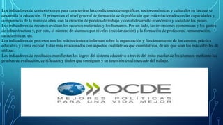 Los indicadores de contexto sirven para caracterizar las condiciones demográficas, socioeconómicas y culturales en las que se
desarrolla la educación. El primero es el nivel general de formación de la población que está relacionado con las capacidades y
competencia de la mano de obra, con la creación de puestos de trabajo y con el desarrollo económico y social de los países.
Los indicadores de recursos evalúan los recursos materiales y los humanos. Por un lado, las inversiones económicas y los gastos
de infraestructura y, por otro, el número de alumnos por niveles (escolarización) y la formación de profesores, remuneración,
características, etc.
Los indicadores de procesos son los más recientes e informan sobre la organización y funcionamiento de los centros, práctica
educativa y clima escolar. Están más relacionados con aspectos cualitativos que cuantitativos, de ahí que sean los más difíciles de
utilizar.
Los indicadores de resultados manifiestan los logros del sistema educativo a través del éxito escolar de los alumnos mediante las
pruebas de evaluación, certificados y títulos que consiguen y su inserción en el mercado del trabajo.
 