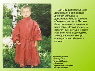 До 10-12 лет крестьянские
дети ходили в одинаковых
длинных рубашках из
домотканого холста, которые
обычно готовились к Пасхе и
были достаточно длинными –
ниже колен. Другой одежды не
полагалось: в холодное время
года дети либо сидели дома,
либо донашивали теплую
одежду старших братьев и
сестер.
Мужская рубаха
косоворотка.
Начало XX века,
с.Канаевка
Городищенского р-на
Пензенской обл.
 