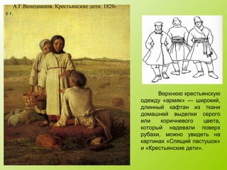 А.Г.Венецианов. Крестьянские дети. 1820-
е г.
Верхнюю крестьянскую
одежду «армяк» — широкий,
длинный кафтан из ткани
домашней выделки серого
или коричневого цвета,
который надевали поверх
рубахи, можно увидеть на
картинах «Спящий пастушок»
и «Крестьянские дети».
 