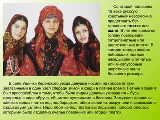Со второй половины
19 века русскую
крестьянку невозможно
представить без
головного платка или
шали. В летнее время на
голову повязывали
ситцепечатные или
шелкотканные платки. В
зимние холода поверх
небольших платков
накидывали клетчатые
или многоузорные
шерстяные шали
большого размера.
В селе Ушинка Керенского уезда девушки носили на голове платки
завязанными в один узел спереди зимой и сзади в летнее время. Летний вариант
был приспособлен к тому, чтобы были видны девичьи украшения – бусы,
ожерелье в виде обруча, обшитого пуговицами и бисером. Замужние женщины,
завязав концы платка под подбородком, обертывали их вокруг шеи и завязывали
сзади двумя узлами. Надо лбом из-под платка выглядывала полоска блесток,
которыми было отделано очелье повойника или второй платок.
 