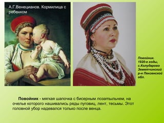 А.Г.Венецианов. Кормилица с
ребенком
Повойник - мягкая шапочка с бисерным позатыльнем, на
очелье которого нашивались ряды пуговиц, лент, тесьмы. Этот
головной убор надевался только после венца.
Повойник.
1920-е годы,
с.Колударово
Земетчинский
р-н Пензенской
обл.
 