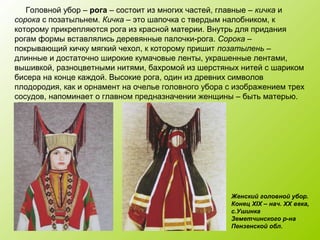 Головной убор – рога – состоит из многих частей, главные – кичка и
сорока с позатыльнем. Кичка – это шапочка с твердым налобником, к
которому прикрепляются рога из красной материи. Внутрь для придания
рогам формы вставлялись деревянные палочки-рога. Сорока –
покрывающий кичку мягкий чехол, к которому пришит позатылень –
длинные и достаточно широкие кумачовые ленты, украшенные лентами,
вышивкой, разноцветными нитями, бахромой из шерстяных нитей с шариком
бисера на конце каждой. Высокие рога, один из древних символов
плодородия, как и орнамент на очелье головного убора с изображением трех
сосудов, напоминает о главном предназначении женщины – быть матерью.
Женский головной убор.
Конец XIX – нач. XX века,
с.Ушинка
Земетчинского р-на
Пензенской обл.
 