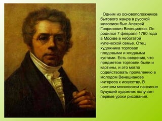 Одним из основоположников
бытового жанра в русской
живописи был Алексей
Гаврилович Венецианов. Он
родился 7 февраля 1780 года
в Москве в небогатой
купеческой семье. Отец
художника торговал
плодовыми и ягодными
кустами. Есть сведения, что
предметом торговли были и
картины, и это могло
содействовать проявлению в
молодом Венецианове
интереса к искусству. В
частном московском пансионе
будущий художник получает
первые уроки рисования.
 
