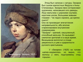У «Захарки» (1825) на голове
шапка-«мурмолка», но видно, что
волосы у него, подстрижены «под
горшок».
Этюд был написан с натуры: Захарка
был сыном крепостных Федула и Анны
Степановых. Захарка явно интересовал
художника, написавшего его дважды.
Лицо мальчика с широкими скулами,
коротким носом, большими живыми
глазами - "не ладно скроено, да крепко
сшито".
Оно не производит впечатления
неправильности, ибо вполне
сгармонировано внутренним
содержанием.
"Захарка" - крепкий, смышленный,
способный мальчик. Он вызывает
симпатии зрителей и в наше время.
Венецианов воплотил в этюде
уверенность в уме и одаренности
русского крестьянина.
А.Г.Венецианов. Захарка. 1825 г.
 