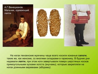 А.Г.Венецианов.
Мальчик, одевающий
лапти
На ногах пензенские мужчины чаще всего носили кожаные сапоги,
такие же, как женские, со многими складками в гармонику. В будние дни
надевали лапти, при этом ноги завертывали поверх шерстяных носков
прямоугольными кусками холста (анучами), которые закрепляли на
ногах длинными веревками (аборами).
 