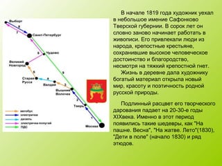В начале 1819 года художник уехал
в небольшое имение Сафонково
Тверской губернии. В сорок лет он
словно заново начинает работать в
живописи. Его привлекали люди из
народа, крепостные крестьяне,
сохранившие высокое человеческое
достоинство и благородство,
несмотря на тяжкий крепостной гнет.
Жизнь в деревне дала художнику
богатый материал открыла новый
мир, красоту и поэтичность родной
русской природы.
Подлинный расцвет его творческого
дарования падает на 20-30-е годы
ХIХвека. Именно в этот период
появились такие шедевры, как "На
пашне. Весна", "На жатве. Лето"(1830),
"Дети в поле" (начало 1830) и ряд
этюдов.
 