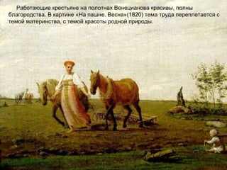 Работающие крестьяне на полотнах Венецианова красивы, полны
благородства. В картине «На пашне. Весна»(1820) тема труда переплетается с
темой материнства, с темой красоты родной природы.
 