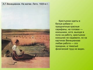 А.Г.Венецианов. На жатве. Лето. 1820-е г.
Крестьянки одеты в
белые рубахи и
праздничные красные
сарафаны, на головах —
кокошники, хотя, выходя в
поле на работу, крестьянки
кокошник не надевали, но на
картинах Венецианова
любая работа — это
праздник, а тяжелый
физический труд не виден.
 