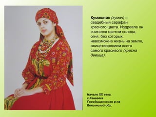 Начало XX века,
с.Канаевка
Городищенского р-на
Пензенской обл.
Кумашник (кумач) –
свадебный сарафан
красного цвета. Издревле он
считался цветом солнца,
огня, без которых
невозможна жизнь на земле,
олицетворением всего
самого красивого (красна
девица).
 