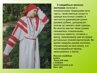 Женская свадебная
рубаха.
Конец XIX века,
с.Сядемка
Земетчинского р-на
Пенз. обл.
В свадебных женских
костюмах селений с
южнорусскими традициями есть
черты, свойственные когда-то
одежде восточных славян, в
частности древнейшая длина
рукавов рубахи, доходивших
иногда до нижнего края одежды.
Во многих местах такие рукава
назывались плакальными,
поскольку невеста, готовясь к
венцу, размахивала ими во время
ритуальных плачей-причитаний. Во
время свадьбы рукава носились
спущенными во всю длину, а в
послесвадебный период
закатывались к локтю.
 