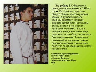 Свадебная мужская рубаха с
поясом 1920-е годы,
с.Красная Дубрава
Земетчинского р-на Пенз.
обл.
Эту рубаху Е.С.Федичкина
шила для своего жениха в 1920-х
годах. Ее отличает строгость
общего облика, красота узорной
каймы на рукавах и подоле,
красный орнамент, который
сначала выполнялся на ткацком
стане, а затем очерчивался
красными стежками. Только в
середине переднего полотнища
фрагмент узора обшит зелеными и
бордовыми нитями. Тонкий пояс,
плетенный на дощечках, тоже в
основном красный, этот же цвет
является преобладающим в кистях
концов пояса.
 