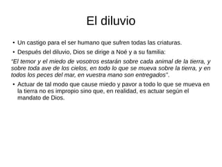 El diluvio
● Un castigo para el ser humano que sufren todas las criaturas.
● Después del diluvio, Dios se dirige a Noé y a su familia:
“El temor y el miedo de vosotros estarán sobre cada animal de la tierra, y
sobre toda ave de los cielos, en todo lo que se mueva sobre la tierra, y en
todos los peces del mar, en vuestra mano son entregados”.
● Actuar de tal modo que cause miedo y pavor a todo lo que se mueva en
la tierra no es impropio sino que, en realidad, es actuar según el
mandato de Dios.
 