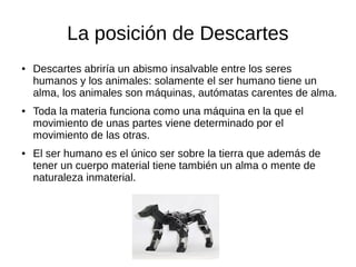 La posición de Descartes
● Descartes abriría un abismo insalvable entre los seres
humanos y los animales: solamente el ser humano tiene un
alma, los animales son máquinas, autómatas carentes de alma.
● Toda la materia funciona como una máquina en la que el
movimiento de unas partes viene determinado por el
movimiento de las otras.
● El ser humano es el único ser sobre la tierra que además de
tener un cuerpo material tiene también un alma o mente de
naturaleza inmaterial.
 