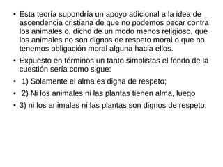 ● Esta teoría supondría un apoyo adicional a la idea de
ascendencia cristiana de que no podemos pecar contra
los animales o, dicho de un modo menos religioso, que
los animales no son dignos de respeto moral o que no
tenemos obligación moral alguna hacia ellos.
● Expuesto en términos un tanto simplistas el fondo de la
cuestión sería como sigue:
● 1) Solamente el alma es digna de respeto;
● 2) Ni los animales ni las plantas tienen alma, luego
● 3) ni los animales ni las plantas son dignos de respeto.
 