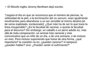 ● El filósofo inglés Jeremy Bentham dejó escrito:
"Llegará el día en que se reconozca que el número de piernas, la
vellosidad de la piel, o la terminación del os sacrum, sean igualmente
insuficientes para abandonar a un ser sensible al mismo destino [el
de verse explotado, esclavizado]: ¿Qué más ha de ser lo que trace la
linea insuperable? ¿Es la facultad de razonar, o quizás la facultad
para el discurso? Sin embargo, un caballo o un perro adulto es, más
allá de toda comparación, un animal más racional y más
comunicativo que un niño de un día, o de una semana, o de incluso
un mes. Pero incluso suponiendo que fuese de otra forma, ¿qué
importaría? la cuestión no es: ¿pueden razonar? ni tampoco:
¿pueden hablar? sino: ¿Pueden sentir el sufrimiento?"
 