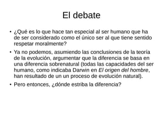 El debate
● ¿Qué es lo que hace tan especial al ser humano que ha
de ser considerado como el único ser al que tiene sentido
respetar moralmente?
● Ya no podemos, asumiendo las conclusiones de la teoría
de la evolución, argumentar que la diferencia se basa en
una diferencia sobrenatural (todas las capacidades del ser
humano, como indicaba Darwin en El origen del hombre,
han resultado de un un proceso de evolución natural).
● Pero entonces, ¿dónde estriba la diferencia?
 