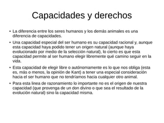 Capacidades y derechos
● La diferencia entre los seres humanos y los demás animales es una
diferencia de capacidades.
● Una capacidad especial del ser humano es su capacidad racional y, aunque
esta capacidad haya podido tener un origen natural (aunque haya
evolucionado por medio de la selección natural), lo cierto es que esta
capacidad permite al ser humano elegir libremente qué camino seguir en la
vida.
● Esta capacidad de elegir libre o autónomamente es lo que nos obliga (esta
es, más o menos, la opinión de Kant) a tener una especial consideración
hacia el ser humano que no tendríamos hacia cualquier otro animal.
● Para esta linea de razonamiento lo importante no es el origen de nuestra
capacidad (que provenga de un don divino o que sea el resultado de la
evolución natural) sino la capacidad misma.
 