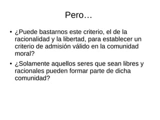 Pero…
● ¿Puede bastarnos este criterio, el de la
racionalidad y la libertad, para establecer un
criterio de admisión válido en la comunidad
moral?
● ¿Solamente aquellos seres que sean libres y
racionales pueden formar parte de dicha
comunidad?
 