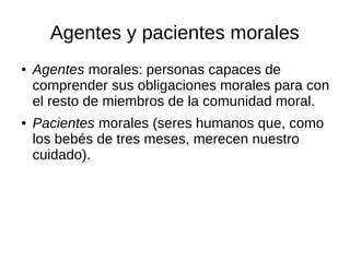 Agentes y pacientes morales
● Agentes morales: personas capaces de
comprender sus obligaciones morales para con
el resto de miembros de la comunidad moral.
● Pacientes morales (seres humanos que, como
los bebés de tres meses, merecen nuestro
cuidado).
 