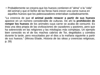 ● Probablemente se creyera que los huesos contienen el "alma" o la "vida"
del animal y que el Señor de las fieras hará crecer una carne nueva en
aquellos huesos que los paleocazadores enterraban cuidadosamente.
"La creencia de que el animal puede renacer a partir de sus huesos
aparece en un número considerable de culturas. De ahí la prohibición de
romper los huesos de los animales cuya carne se acaba de consumir. Es
ésta una idea propia de las civilizaciones de cazadores y pastores, pero que
ha sobrevivido en las religiones y las mitologías más complejas. Un ejemplo
bien conocido es el de los machos cabríos de Tor, degollados y comidos
durante la tarde, pero resucitados por el dios a la mañana siguiente a partir
de sus huesos.” (Mircea Eliade, Historia de las ideas y creencias religiosas,
p. 39)
 
