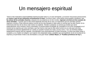 Un mensajero espiritual
“Solo la más imperativa responsabilidad espiritual puede inducir a un acto semejante, y se toman minuciosas precauciones
por temor a que el oso interprete erróneamente el ritual. Los Ainus creen, como tantos otros pueblos cazadores, que
las almas de los animales muertos, después de una estancia en el otro mundo, regresan a la tierra en los cuerpos de
otros animales. Y puesto que la vida misma depende del éxito de la caza, es importante que los animales quieran
regresar a la tierra. Esta creencia explica muchos de los ritos llevados a cabo sobre un animal que ha sido muerto. En la
Ceremonia del Oso de los Ainus este motivo es evidente. Tienden a preparar un animal que tendrá que servir
especialmente como emisario vocal y entusiasta. El animal estará encargado de contradecir el vil rumor propagado en el
mundo de los espíritus por otros animales, que han hecho creer que la vida sobre la tierra no es más que una cosa
miserable que termina rápidamente en cuanto un cazador humano los mata y se los come. Y así, los hombres hablan
largamente al espíritu del oso sagrado, recordándole cuan profundamente lo están honrando. Le dicen que debe visitar a
su padre y a su madre con alegría. Las mujeres han preparado tortas y pasteles que acompañarán al oso al mundo de los
espíritus y le permitirán invitar a las divinidades a una gran fiesta” (Edwar Weyer, Jr “Pueblos primitivos de hoy”)
 